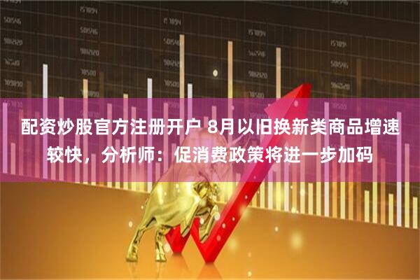 配资炒股官方注册开户 8月以旧换新类商品增速较快，分析师：促消费政策将进一步加码