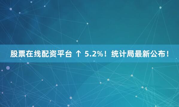 股票在线配资平台 ↑ 5.2%！统计局最新公布！