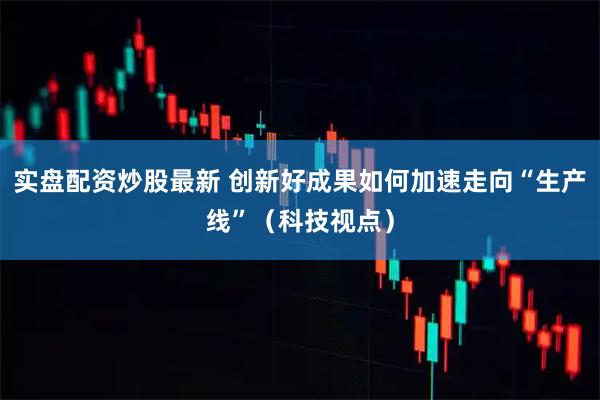 实盘配资炒股最新 创新好成果如何加速走向“生产线”（科技视点）