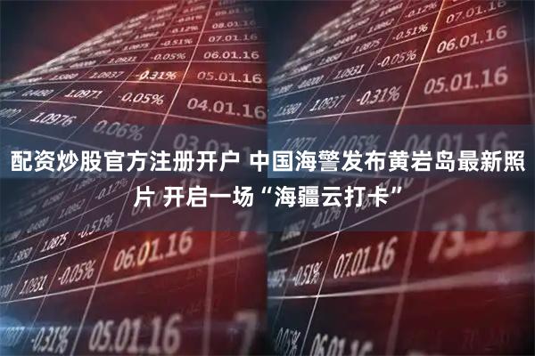 配资炒股官方注册开户 中国海警发布黄岩岛最新照片 开启一场“海疆云打卡”