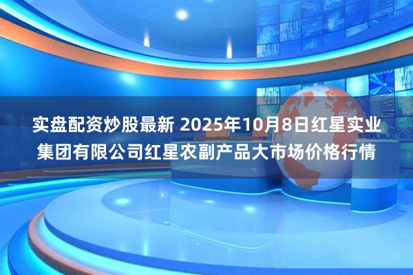 实盘配资炒股最新 2025年10月8日红星实业集团有限公司红星农副产品大市场价格行情