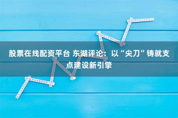 股票在线配资平台 东湖评论：以“尖刀”铸就支点建设新引擎