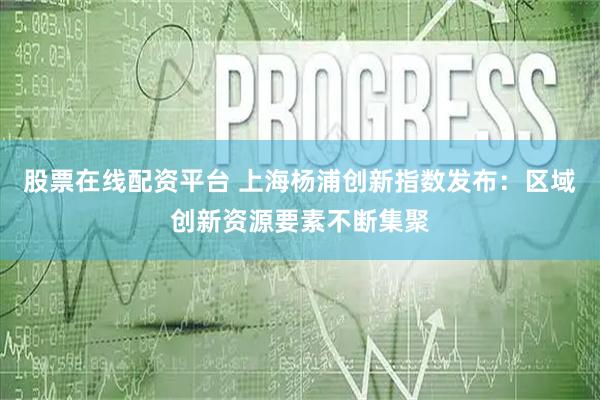 股票在线配资平台 上海杨浦创新指数发布：区域创新资源要素不断集聚