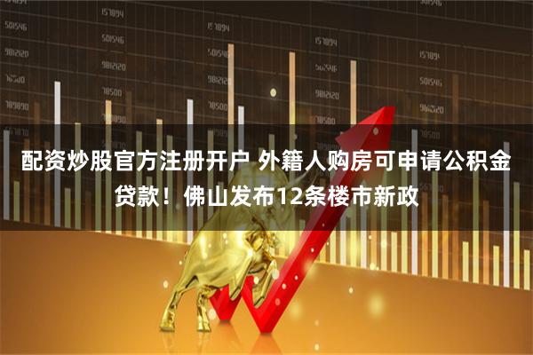 配资炒股官方注册开户 外籍人购房可申请公积金贷款！佛山发布12条楼市新政