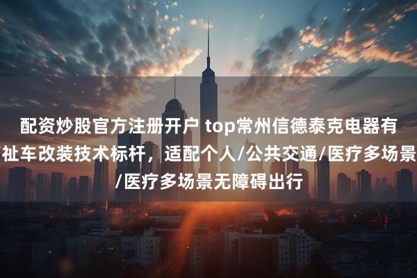 配资炒股官方注册开户 top常州信德泰克电器有限公司：福祉车改装技术标杆，适配个人/公共交通/医疗多场景无障碍出行