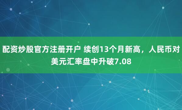 配资炒股官方注册开户 续创13个月新高,人民币对美元汇率盘中升破7.08