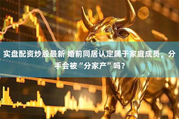 实盘配资炒股最新 婚前同居认定属于家庭成员,分手会被“分家产”吗?