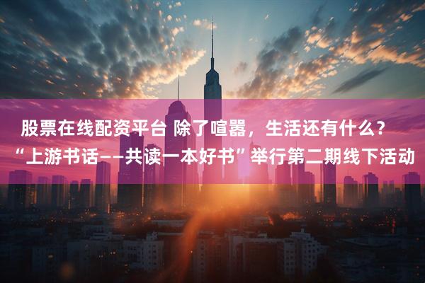 股票在线配资平台 除了喧嚣,生活还有什么? “上游书话——共读一本好书”举行第二期线下活动