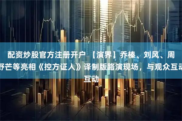 配资炒股官方注册开户 【演界】乔榛、刘风、周野芒等亮相《控方证人》译制版路演现场，与观众互动