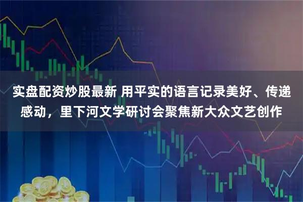 实盘配资炒股最新 用平实的语言记录美好、传递感动,里下河文学研讨会聚焦新大众文艺创作