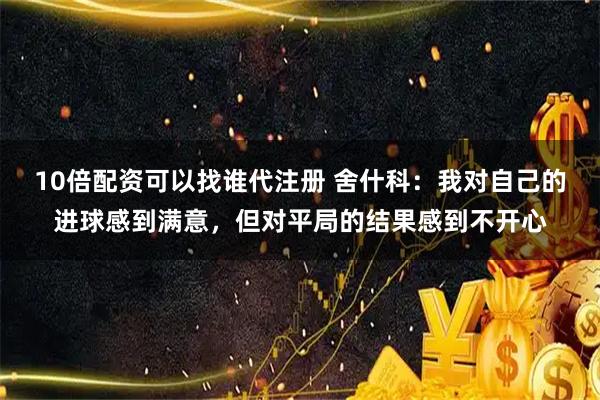 10倍配资可以找谁代注册 舍什科:我对自己的进球感到满意,但对平局的结果感到不开心