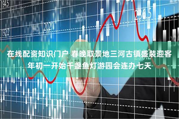 在线配资知识门户 春晚取景地三河古镇盛装迎客年初一开始千盏鱼灯游园会连办七天