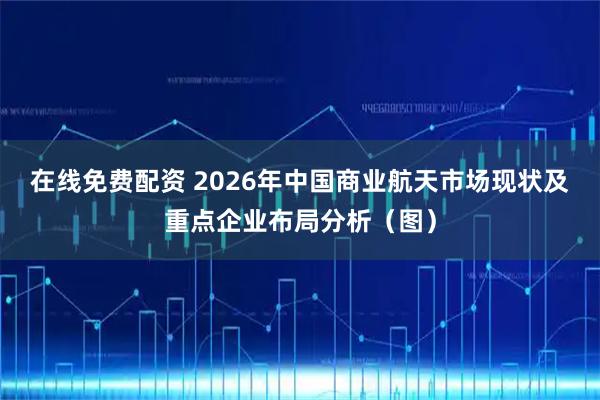 在线免费配资 2026年中国商业航天市场现状及重点企业布局分析(图)