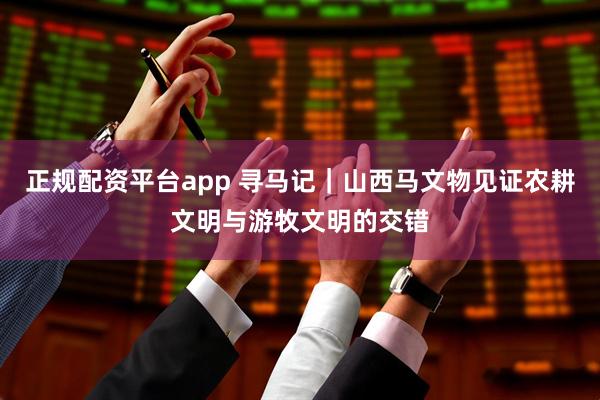 正规配资平台app 寻马记|山西马文物见证农耕文明与游牧文明的交错