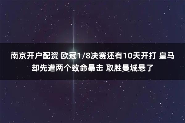 南京开户配资 欧冠1/8决赛还有10天开打 皇马却先遭两个致命暴击 取胜曼城悬了