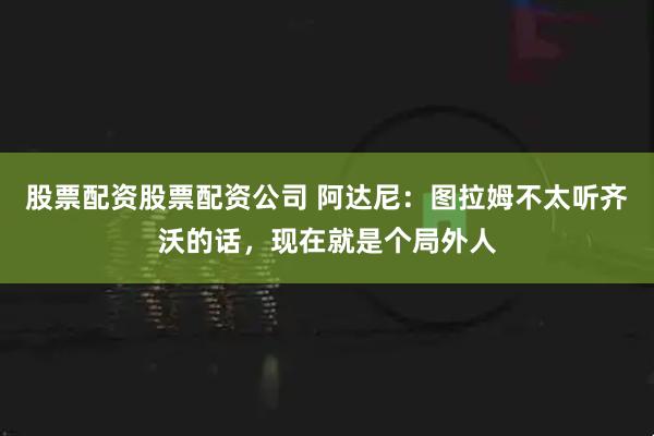 股票配资股票配资公司 阿达尼：图拉姆不太听齐沃的话，现在就是个局外人