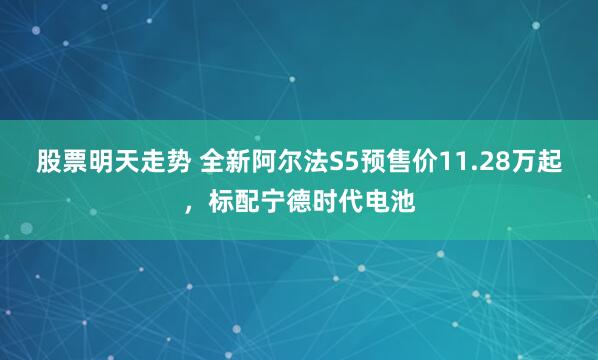 股票明天走势 全新阿尔法S5预售价11.28万起,标配宁德时代电池