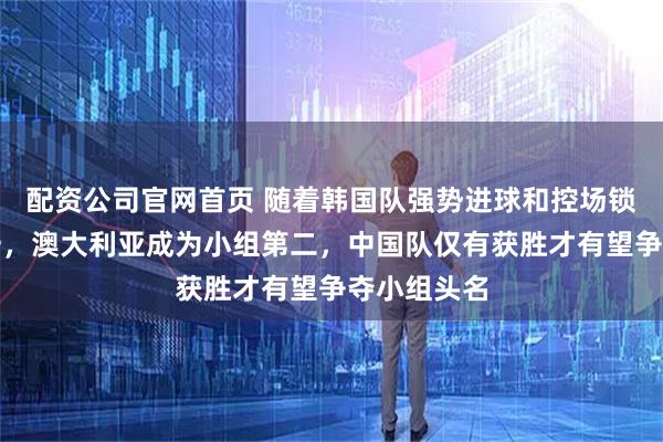 配资公司官网首页 随着韩国队强势进球和控场锁定小组第一,澳大利亚成为小组第二,中国队仅有获胜才有望争夺小组头名