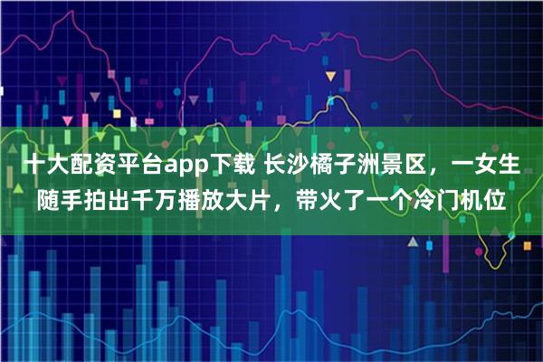 十大配资平台app下载 长沙橘子洲景区,一女生随手拍出千万播放大片,带火了一个冷门机位