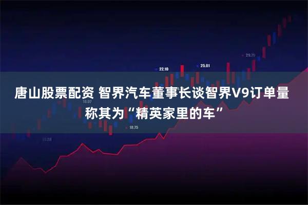 唐山股票配资 智界汽车董事长谈智界V9订单量 称其为“精英家里的车”