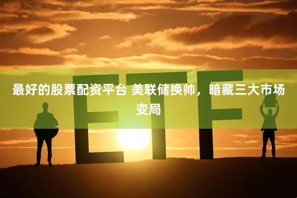 最好的股票配资平台 美联储换帅，暗藏三大市场变局