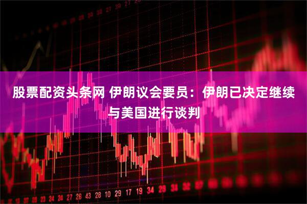 股票配资头条网 伊朗议会要员：伊朗已决定继续与美国进行谈判