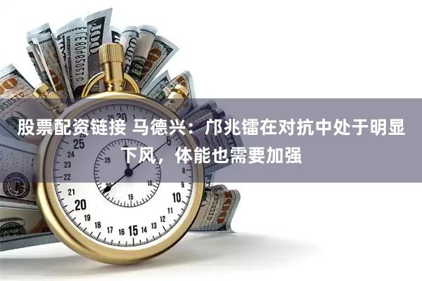 股票配资链接 马德兴：邝兆镭在对抗中处于明显下风，体能也需要加强