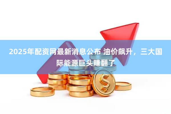 2025年配资网最新消息公布 油价飙升,三大国际能源巨头赚翻了