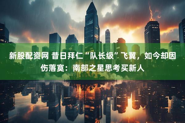 新股配资网 昔日拜仁“队长级”飞翼，如今却因伤落寞：南部之星思考买新人