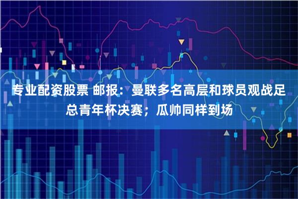 专业配资股票 邮报：曼联多名高层和球员观战足总青年杯决赛；瓜帅同样到场