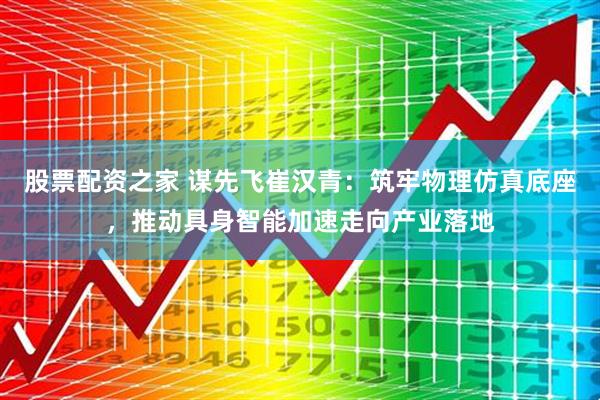股票配资之家 谋先飞崔汉青：筑牢物理仿真底座，推动具身智能加速走向产业落地