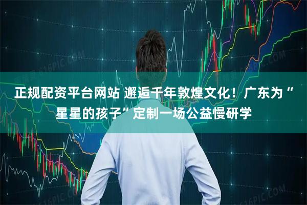 正规配资平台网站 邂逅千年敦煌文化！广东为“星星的孩子”定制一场公益慢研学