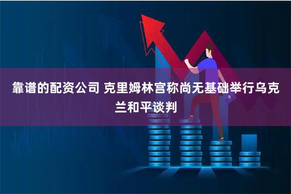 靠谱的配资公司 克里姆林宫称尚无基础举行乌克兰和平谈判